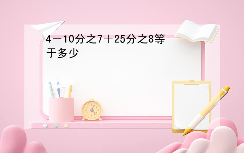 4－10分之7＋25分之8等于多少