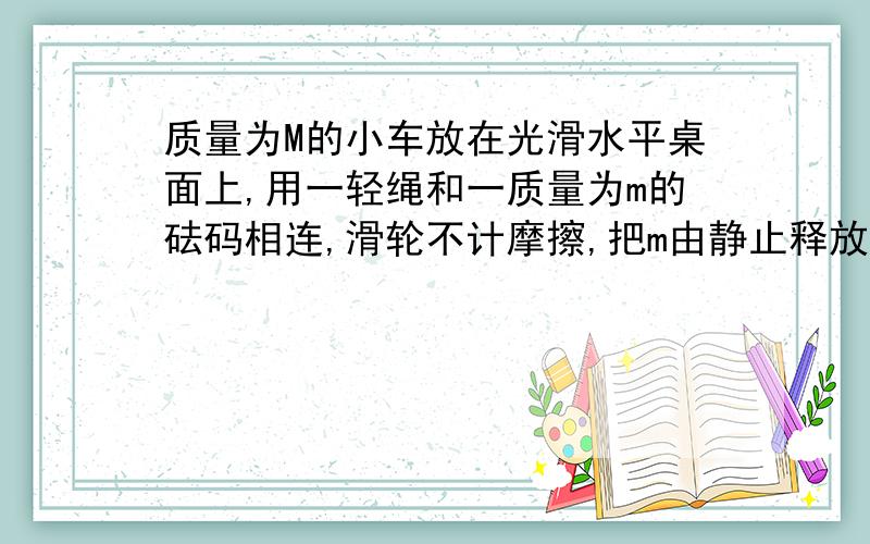 质量为M的小车放在光滑水平桌面上,用一轻绳和一质量为m的砝码相连,滑轮不计摩擦,把m由静止释放后,求线对m的拉力大小及方