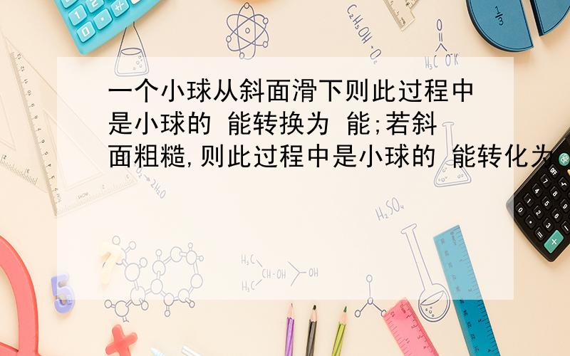 一个小球从斜面滑下则此过程中是小球的 能转换为 能;若斜面粗糙,则此过程中是小球的 能转化为 能,且三者的关系是 （不计