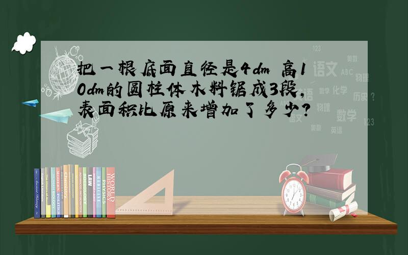 把一根底面直径是4dm 高10dm的圆柱体木料锯成3段,表面积比原来增加了多少?