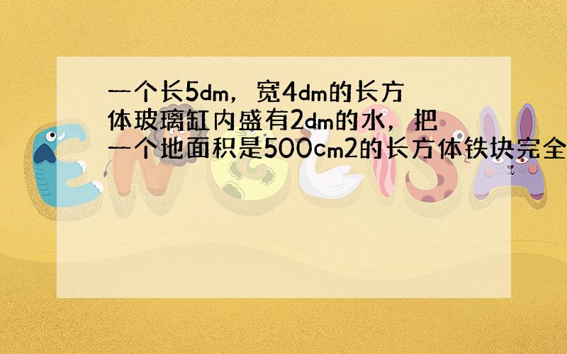 一个长5dm，宽4dm的长方体玻璃缸内盛有2dm的水，把一个地面积是500cm2的长方体铁块完全沉没在水中，这时什么上升