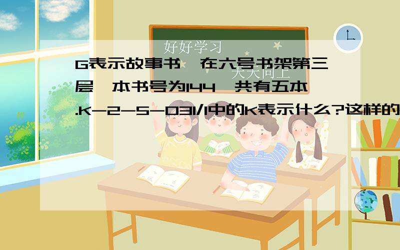 G表示故事书,在六号书架第三层,本书号为144,共有五本.K-2-5-031/1中的K表示什么?这样的书有几本?