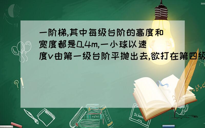 一阶梯,其中每级台阶的高度和宽度都是0.4m,一小球以速度v由第一级台阶平抛出去,欲打在第四级台阶上,求v的取值范围.