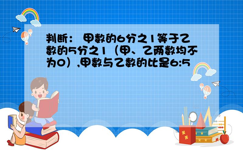 判断： 甲数的6分之1等于乙数的5分之1（甲、乙两数均不为0）,甲数与乙数的比是6:5