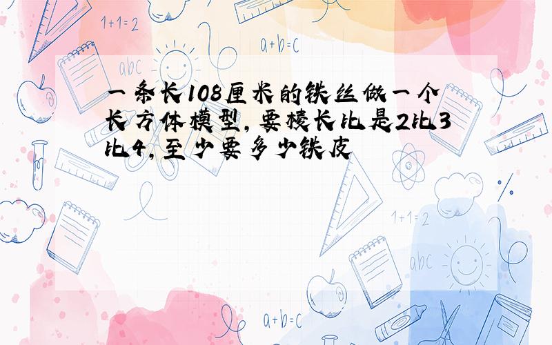 一条长108厘米的铁丝做一个长方体模型,要棱长比是2比3比4,至少要多少铁皮