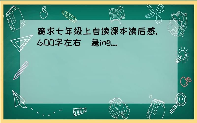 跪求七年级上自读课本读后感,600字左右（急ing...)