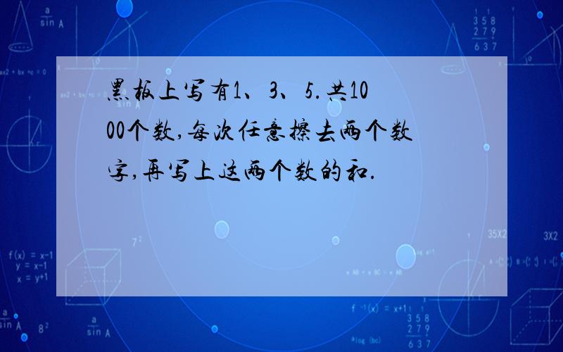 黑板上写有1、3、5.共1000个数,每次任意擦去两个数字,再写上这两个数的和.