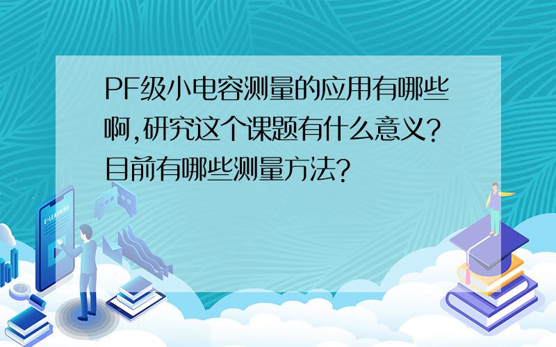 PF级小电容测量的应用有哪些啊,研究这个课题有什么意义?目前有哪些测量方法?