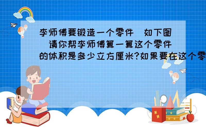 李师傅要锻造一个零件(如下图)请你帮李师傅算一算这个零件的体积是多少立方厘米?如果要在这个零件的表面