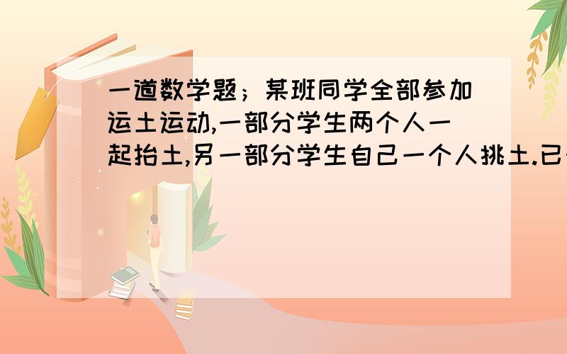 一道数学题；某班同学全部参加运土运动,一部分学生两个人一起抬土,另一部分学生自己一个人挑土.已知全班