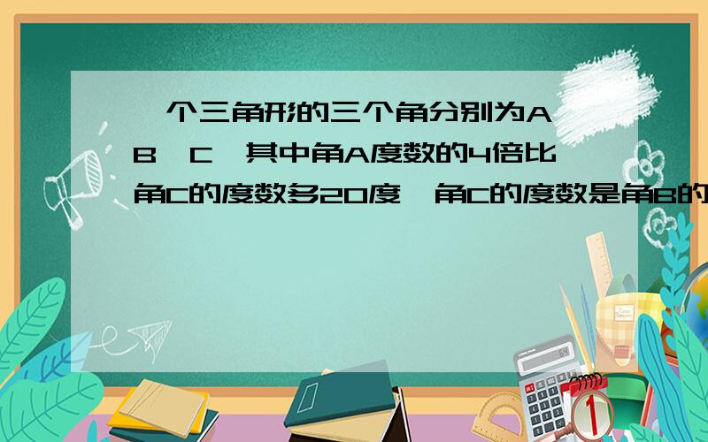 一个三角形的三个角分别为A、B、C,其中角A度数的4倍比角C的度数多20度,角C的度数是角B的度数的两倍,则角A的度数为