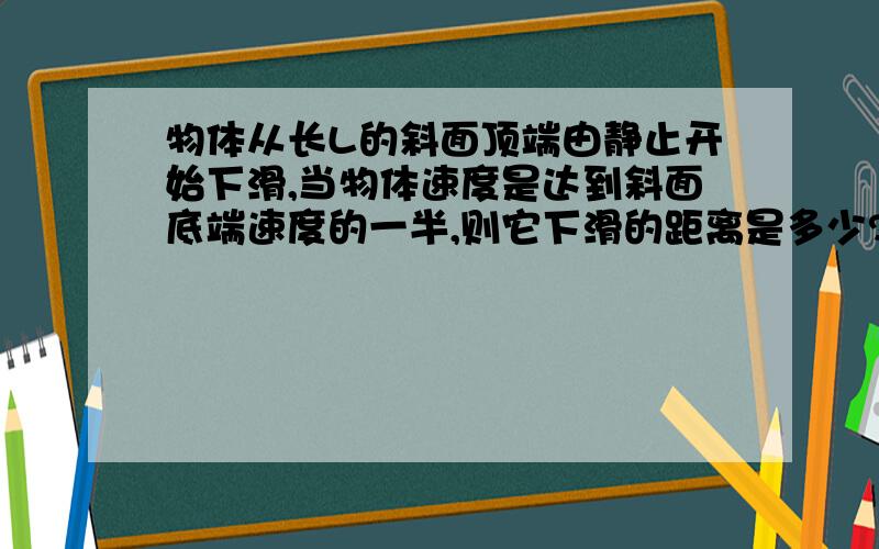 物体从长L的斜面顶端由静止开始下滑,当物体速度是达到斜面底端速度的一半,则它下滑的距离是多少?