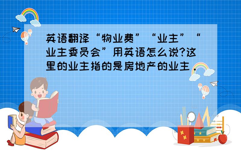 英语翻译“物业费”“业主”“业主委员会”用英语怎么说?这里的业主指的是房地产的业主。