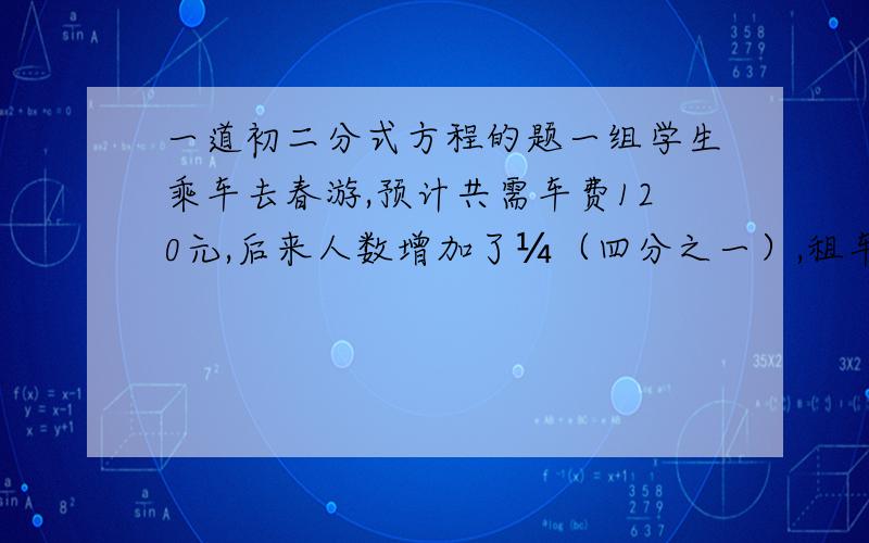 一道初二分式方程的题一组学生乘车去春游,预计共需车费120元,后来人数增加了¼（四分之一）,租车费不变,这样每