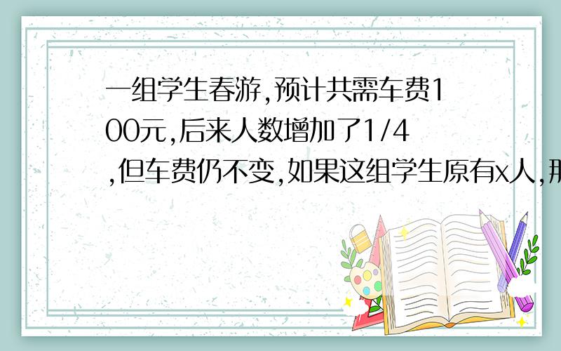 一组学生春游,预计共需车费100元,后来人数增加了1/4,但车费仍不变,如果这组学生原有x人,那么增加