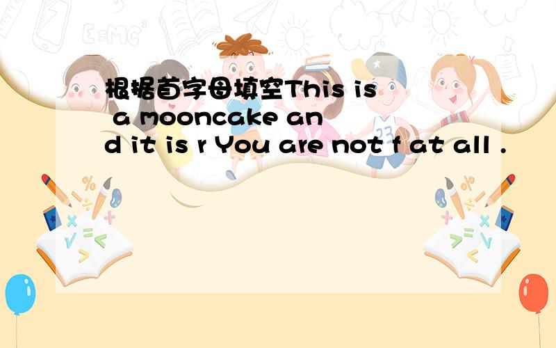 根据首字母填空This is a mooncake and it is r You are not f at all .