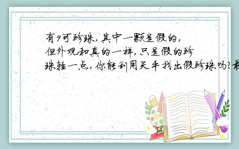 有9可珍珠,其中一颗是假的,但外观和真的一样,只是假的珍珠轻一点,你能利用天平找出假珍珠吗?最少称几次?怎样称?