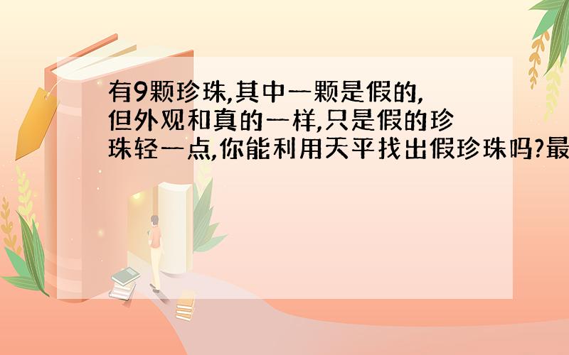 有9颗珍珠,其中一颗是假的,但外观和真的一样,只是假的珍珠轻一点,你能利用天平找出假珍珠吗?最少称几次?怎样称?