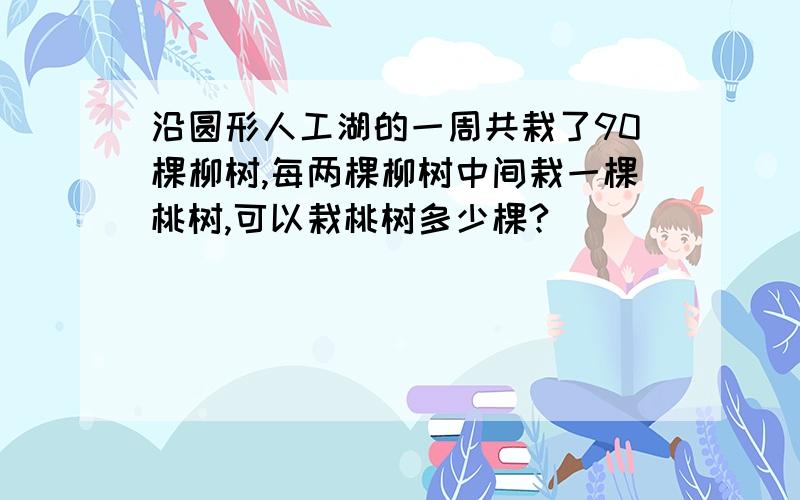 沿圆形人工湖的一周共栽了90棵柳树,每两棵柳树中间栽一棵桃树,可以栽桃树多少棵?