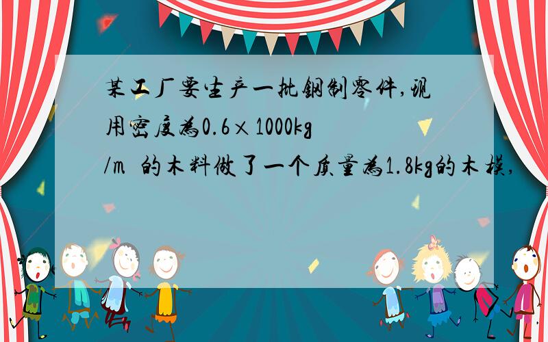 某工厂要生产一批钢制零件,现用密度为0.6×1000kg/m³的木料做了一个质量为1.8kg的木模,