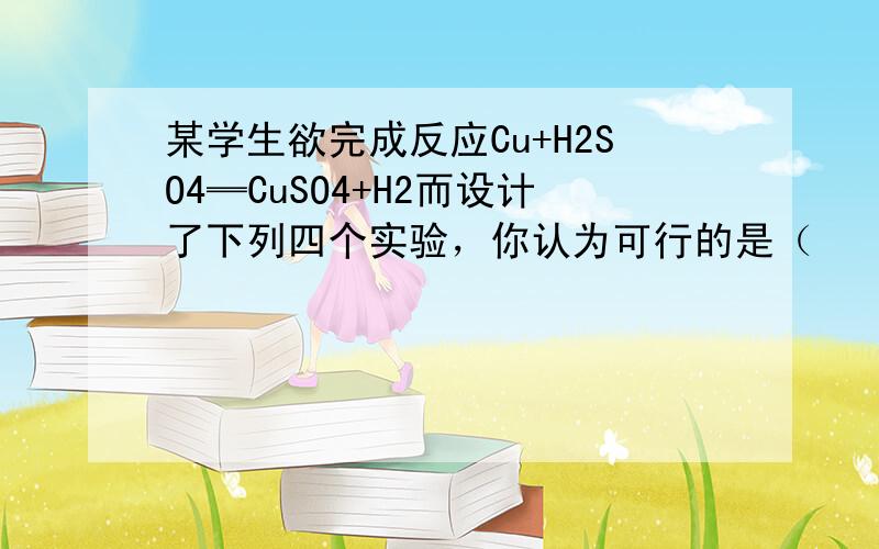 某学生欲完成反应Cu+H2SO4═CuSO4+H2而设计了下列四个实验，你认为可行的是（　　）