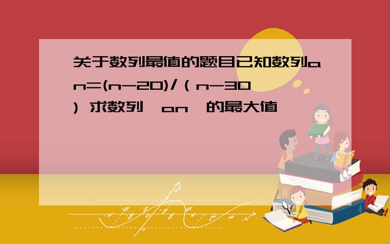 关于数列最值的题目已知数列an=(n-20)/（n-30) 求数列｛an｝的最大值