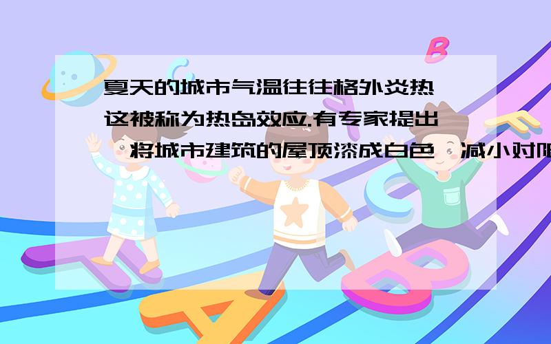 夏天的城市气温往往格外炎热,这被称为热岛效应.有专家提出,将城市建筑的屋顶漆成白色,减小对阳光的吸收率,可以使城市的气温