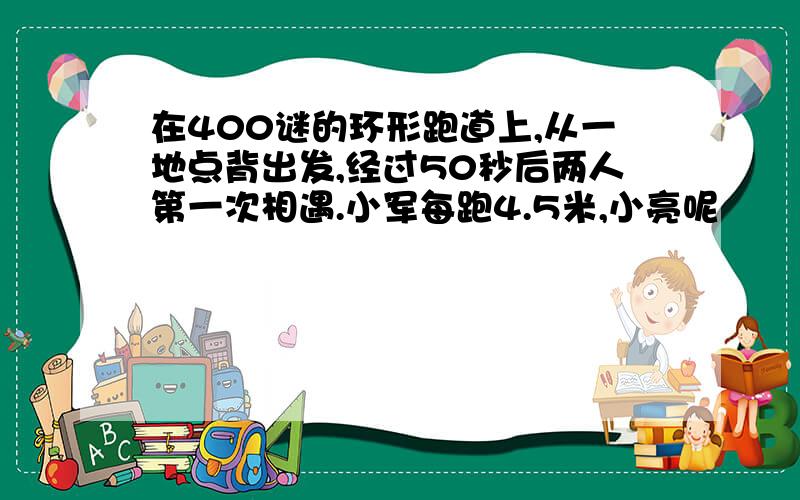 在400谜的环形跑道上,从一地点背出发,经过50秒后两人第一次相遇.小军每跑4.5米,小亮呢