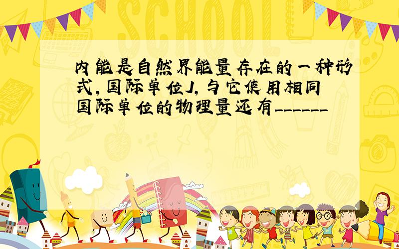 内能是自然界能量存在的一种形式,国际单位J,与它使用相同国际单位的物理量还有______