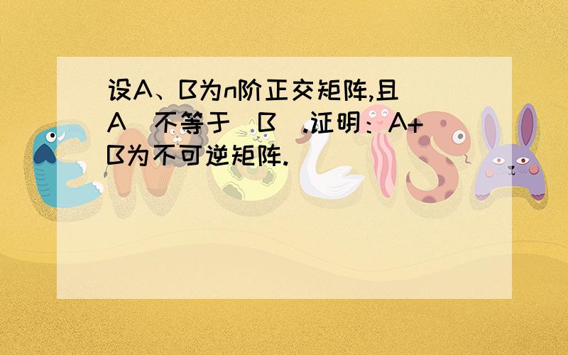 设A、B为n阶正交矩阵,且|A|不等于|B|.证明：A+B为不可逆矩阵.