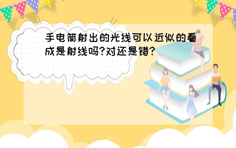 手电筒射出的光线可以近似的看成是射线吗?对还是错?