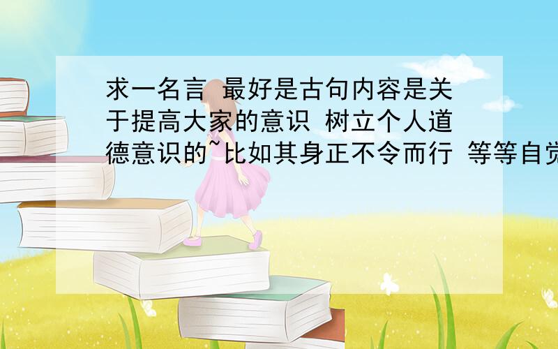 求一名言 最好是古句内容是关于提高大家的意识 树立个人道德意识的~比如其身正不令而行 等等自觉践行 国家相关规定相关 树