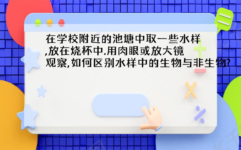 在学校附近的池塘中取一些水样,放在烧杯中.用肉眼或放大镜观察,如何区别水样中的生物与非生物?