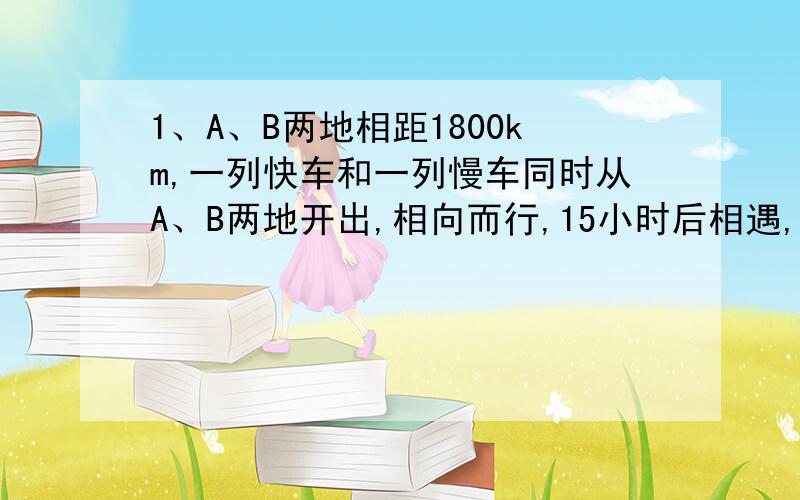 1、A、B两地相距1800km,一列快车和一列慢车同时从A、B两地开出,相向而行,15小时后相遇,已知快车每小时