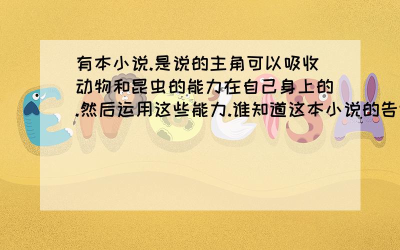 有本小说.是说的主角可以吸收动物和昆虫的能力在自己身上的.然后运用这些能力.谁知道这本小说的告诉下