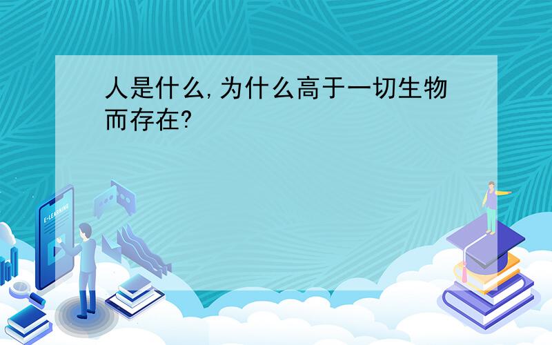 人是什么,为什么高于一切生物而存在?