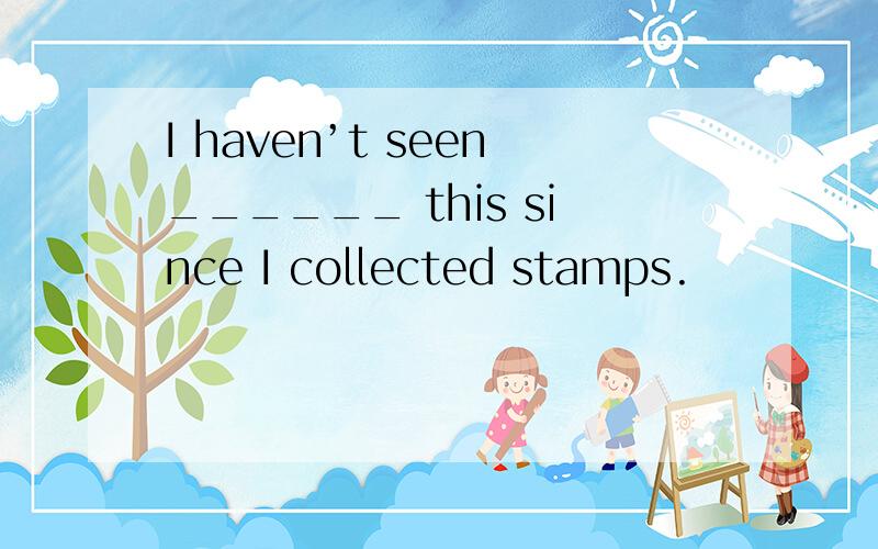 I haven’t seen______ this since I collected stamps.