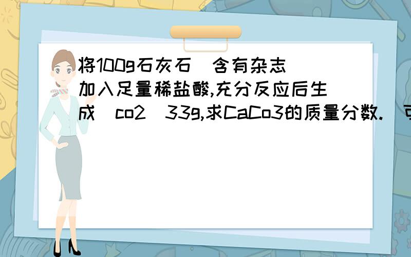 将100g石灰石(含有杂志)加入足量稀盐酸,充分反应后生成(co2)33g,求CaCo3的质量分数.(可用图发来)