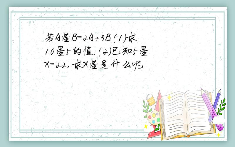 若A星B=2A+3B(1)求10星5的值.(2)已知5星X=22,求X星是什么呢