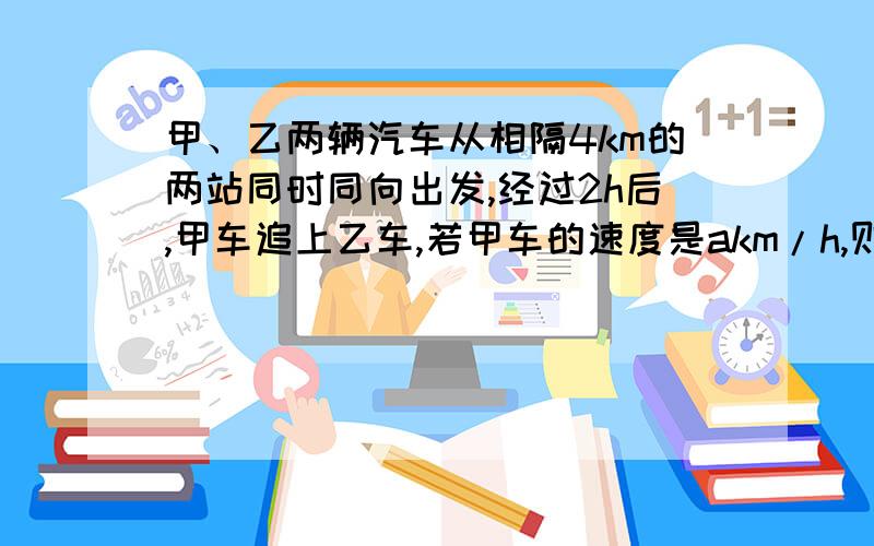 甲、乙两辆汽车从相隔4km的两站同时同向出发,经过2h后,甲车追上乙车,若甲车的速度是akm/h,则乙车速度是