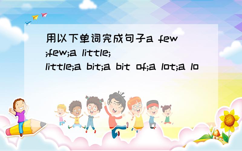 用以下单词完成句子a few;few;a little;little;a bit;a bit of;a lot;a lo