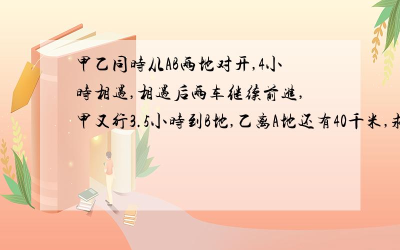 甲乙同时从AB两地对开,4小时相遇,相遇后两车继续前进,甲又行3.5小时到B地,乙离A地还有40千米,求甲乙