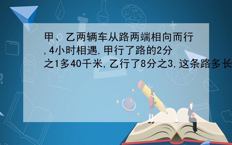 甲、乙两辆车从路两端相向而行,4小时相遇,甲行了路的2分之1多40千米,乙行了8分之3,这条路多长?