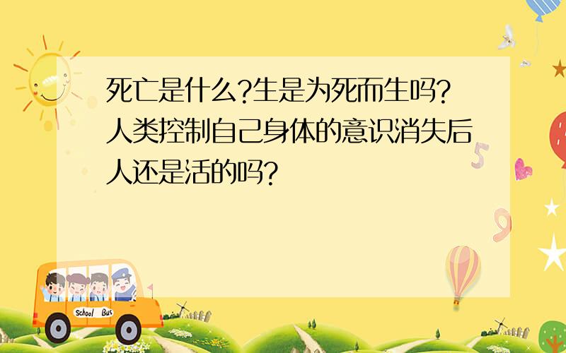 死亡是什么?生是为死而生吗?人类控制自己身体的意识消失后人还是活的吗?