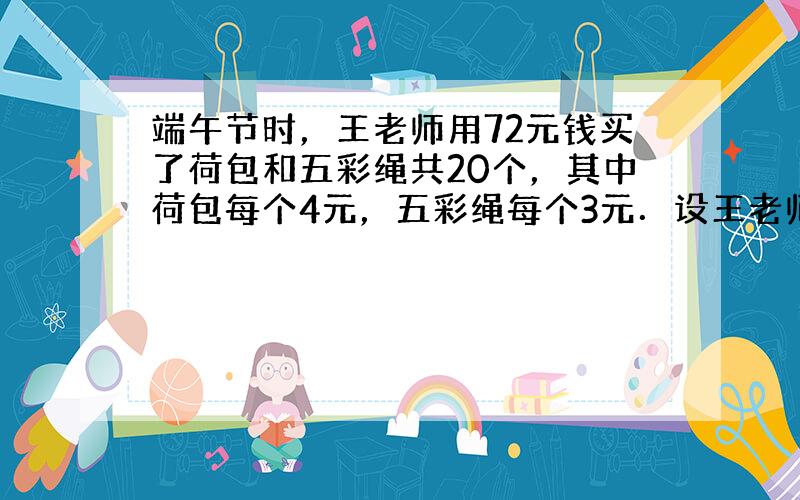 端午节时，王老师用72元钱买了荷包和五彩绳共20个，其中荷包每个4元，五彩绳每个3元．设王老师买荷包x个，五彩绳y个，根