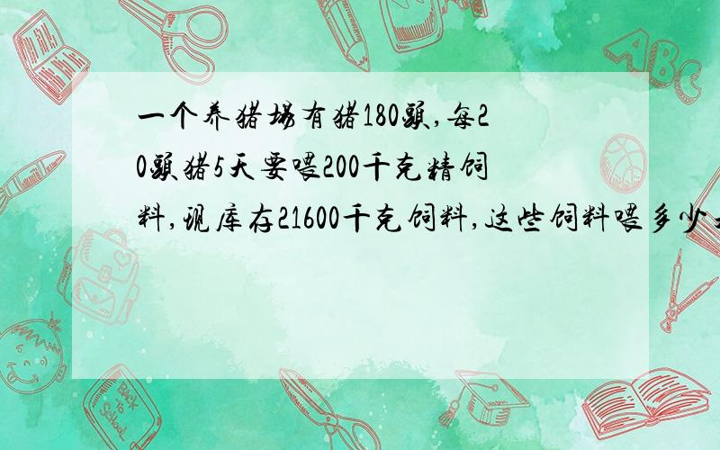 一个养猪场有猪180头,每20头猪5天要喂200千克精饲料,现库存21600千克饲料,这些饲料喂多少天?