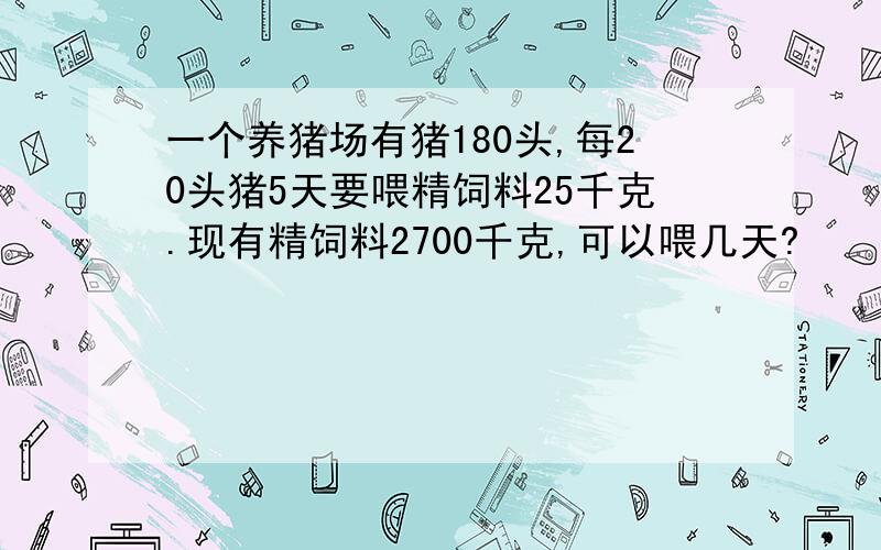 一个养猪场有猪180头,每20头猪5天要喂精饲料25千克.现有精饲料2700千克,可以喂几天?