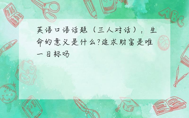 英语口语话题（三人对话）：生命的意义是什么?追求财富是唯一目标吗