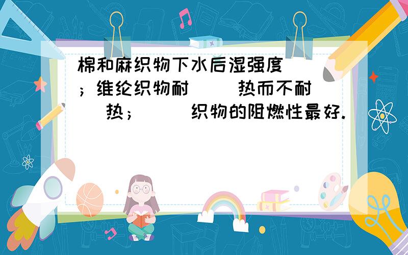 棉和麻织物下水后湿强度（ ）；维纶织物耐（ ）热而不耐（ ）热；（ ）织物的阻燃性最好.