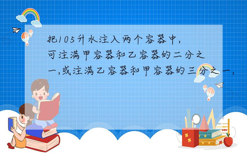 把105升水注入两个容器中,可注满甲容器和乙容器的二分之一,或注满乙容器和甲容器的三分之一,